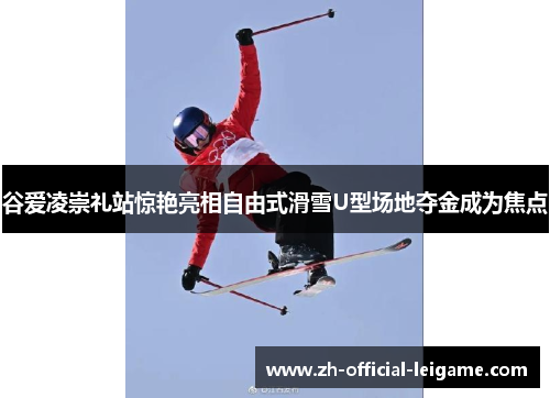 谷爱凌崇礼站惊艳亮相自由式滑雪U型场地夺金成为焦点