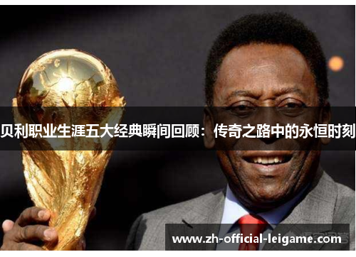 贝利职业生涯五大经典瞬间回顾：传奇之路中的永恒时刻