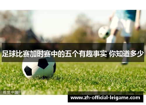 足球比赛加时赛中的五个有趣事实 你知道多少