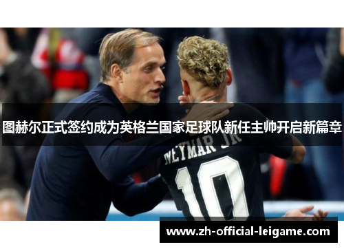 图赫尔正式签约成为英格兰国家足球队新任主帅开启新篇章