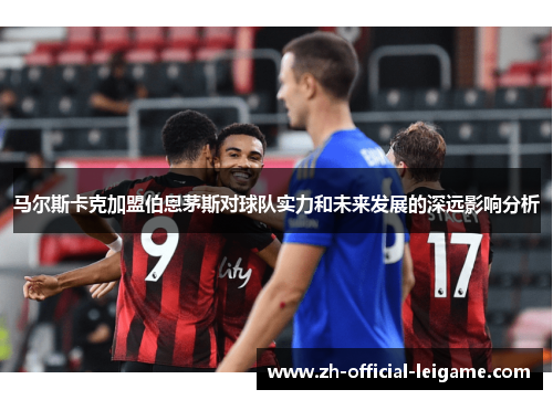 马尔斯卡克加盟伯恩茅斯对球队实力和未来发展的深远影响分析