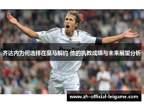 齐达内为何选择在皇马解约 他的执教成绩与未来展望分析